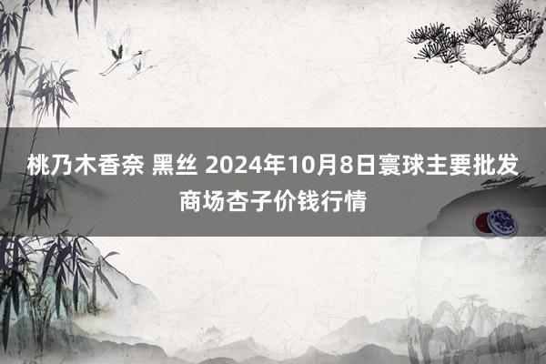 桃乃木香奈 黑丝 2024年10月8日寰球主要批发商场杏子价钱行情