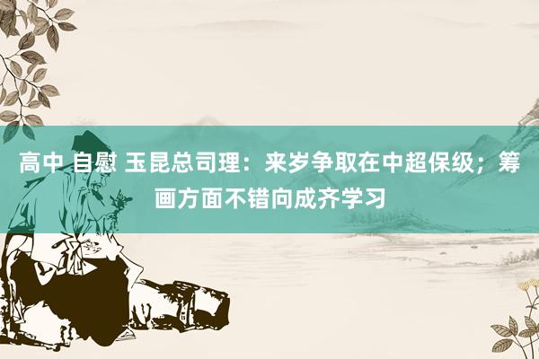 高中 自慰 玉昆总司理：来岁争取在中超保级；筹画方面不错向成齐学习