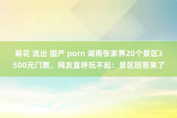 菊花 流出 国产 porn 湖南张家界20个景区3500元门票，网友直呼玩不起：景区回答来了