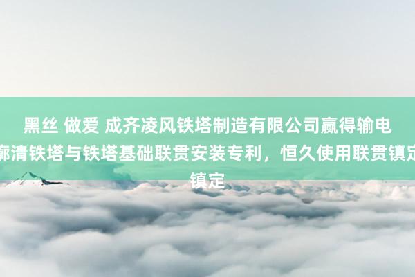 黑丝 做爱 成齐凌风铁塔制造有限公司赢得输电廓清铁塔与铁塔基础联贯安装专利，恒久使用联贯镇定