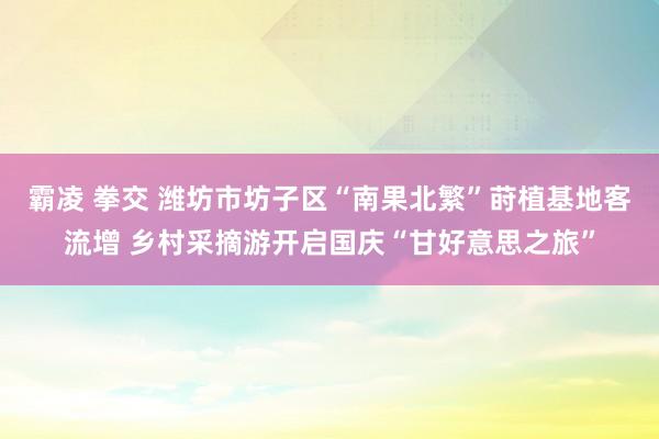 霸凌 拳交 潍坊市坊子区“南果北繁”莳植基地客流增 乡村采摘游开启国庆“甘好意思之旅”