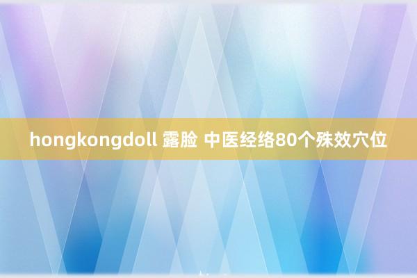 hongkongdoll 露脸 中医经络80个殊效穴位