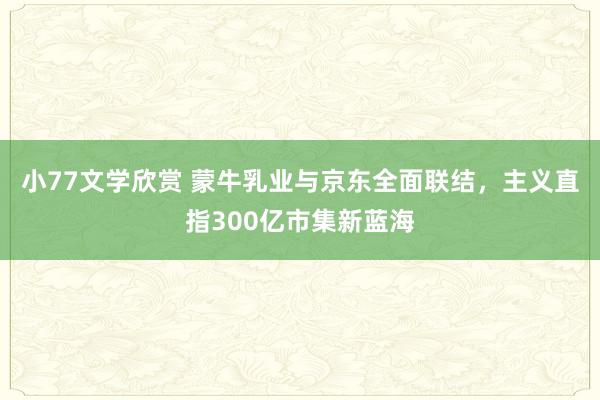 小77文学欣赏 蒙牛乳业与京东全面联结，主义直指300亿市集新蓝海