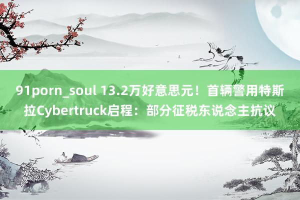 91porn_soul 13.2万好意思元！首辆警用特斯拉Cybertruck启程：部分征税东说念主抗议