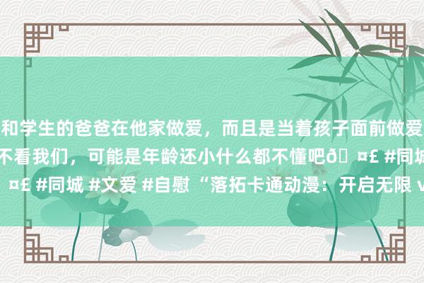 和学生的爸爸在他家做爱，而且是当着孩子面前做爱，太刺激了，孩子完全不看我们，可能是年龄还小什么都不懂吧🤣 #同城 #文爱 #自慰 “落拓卡通动漫：开启无限 verve 可能！”