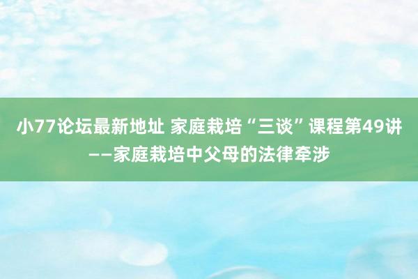 小77论坛最新地址 家庭栽培“三谈”课程第49讲——家庭栽培中父母的法律牵涉