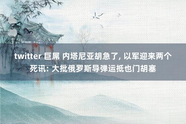 twitter 巨屌 内塔尼亚胡急了， 以军迎来两个死讯: 大批俄罗斯导弹运抵也门胡塞