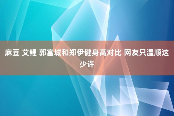 麻豆 艾鲤 郭富城和郑伊健身高对比 网友只温顺这少许