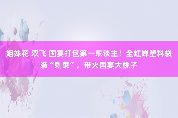 姐妹花 双飞 国宴打包第一东谈主！全红婵塑料袋装“剩菜”，带火国宴大桃子