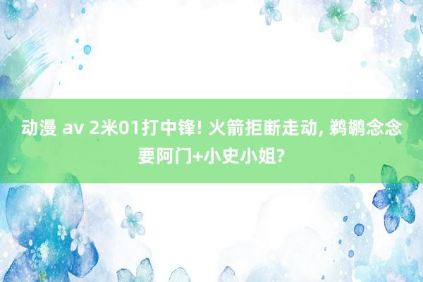 动漫 av 2米01打中锋! 火箭拒断走动， 鹈鹕念念要阿门+小史小姐?