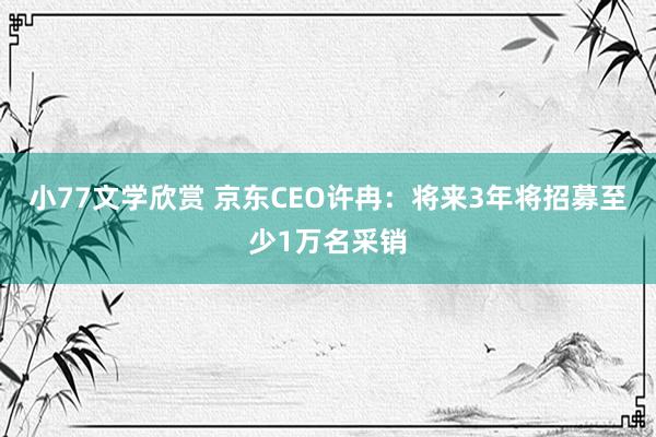 小77文学欣赏 京东CEO许冉：将来3年将招募至少1万名采销