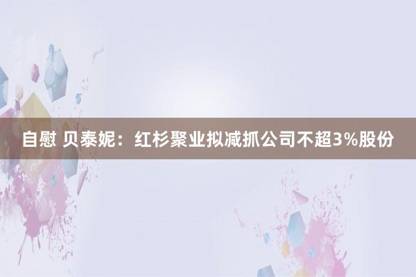 自慰 贝泰妮：红杉聚业拟减抓公司不超3%股份