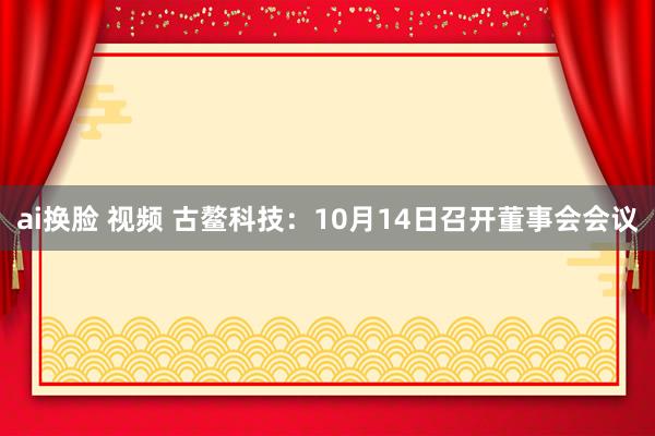 ai换脸 视频 古鳌科技：10月14日召开董事会会议