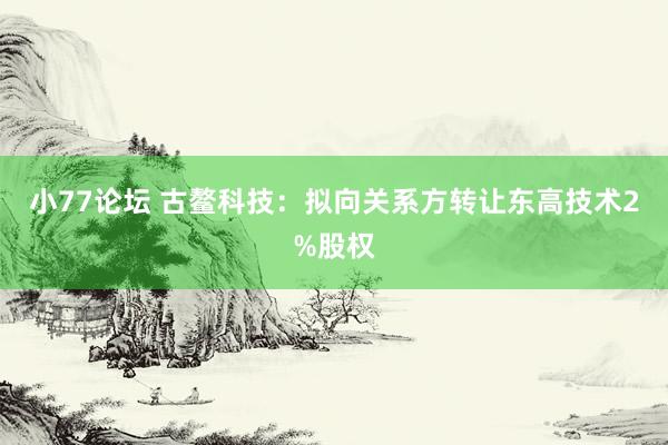 小77论坛 古鳌科技：拟向关系方转让东高技术2%股权