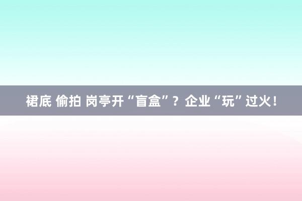 裙底 偷拍 岗亭开“盲盒”？企业“玩”过火！