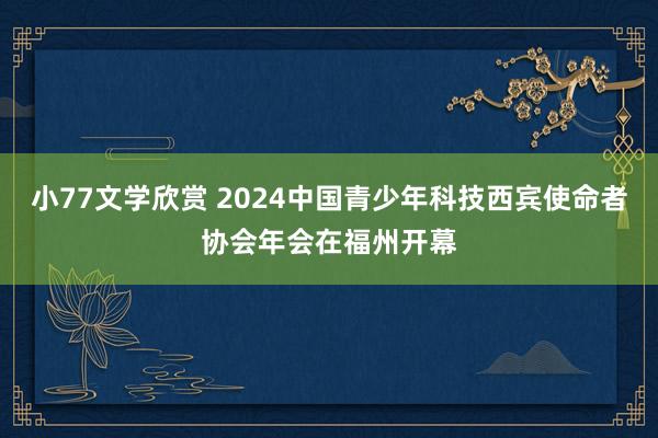 小77文学欣赏 2024中国青少年科技西宾使命者协会年会在福州开幕