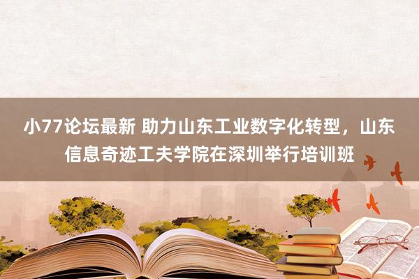 小77论坛最新 助力山东工业数字化转型，山东信息奇迹工夫学院在深圳举行培训班