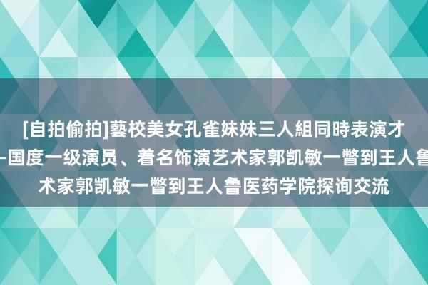 [自拍偷拍]藝校美女孔雀妹妹三人組同時表演才藝 艺术家进校园——国度一级演员、着名饰演艺术家郭凯敏一瞥到王人鲁医药学院探询交流