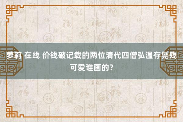 萝莉 在线 价钱破记载的两位清代四僧弘温存髨残可爱谁画的？