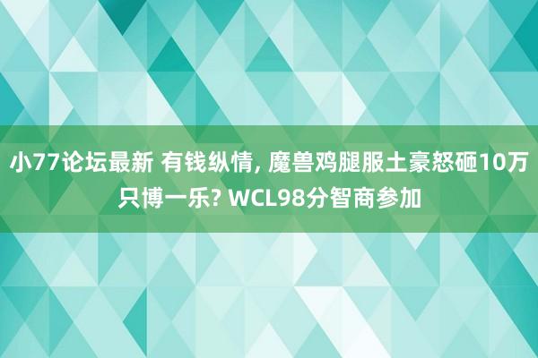 小77论坛最新 有钱纵情， 魔兽鸡腿服土豪怒砸10万只博一乐? WCL98分智商参加