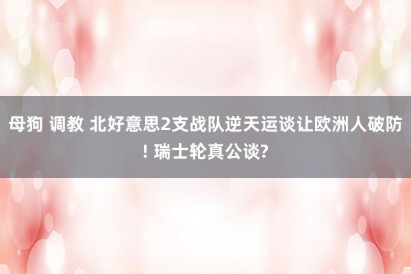 母狗 调教 北好意思2支战队逆天运谈让欧洲人破防! 瑞士轮真公谈?