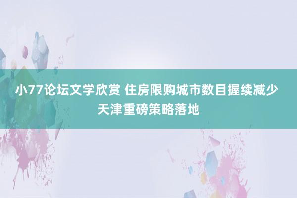 小77论坛文学欣赏 住房限购城市数目握续减少 天津重磅策略落地