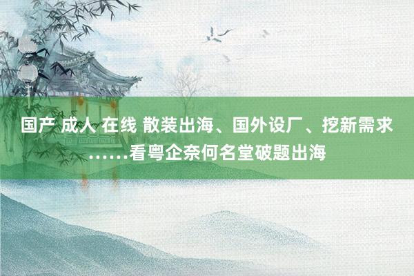 国产 成人 在线 散装出海、国外设厂、挖新需求……看粤企奈何名堂破题出海