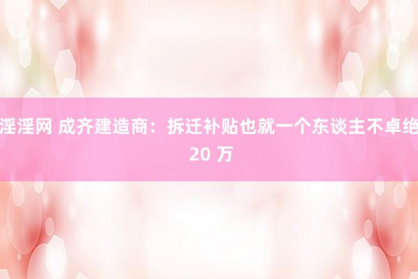 淫淫网 成齐建造商：拆迁补贴也就一个东谈主不卓绝 20 万