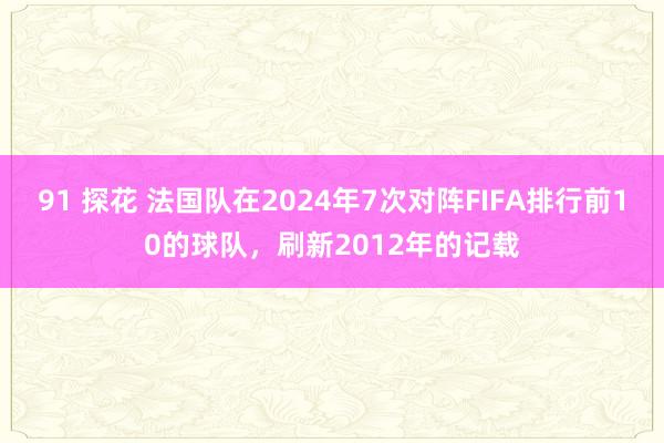 91 探花 法国队在2024年7次对阵FIFA排行前10的球队，刷新2012年的记载