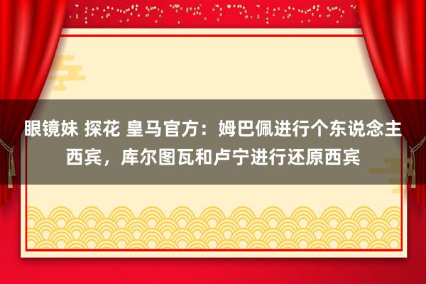 眼镜妹 探花 皇马官方：姆巴佩进行个东说念主西宾，库尔图瓦和卢宁进行还原西宾