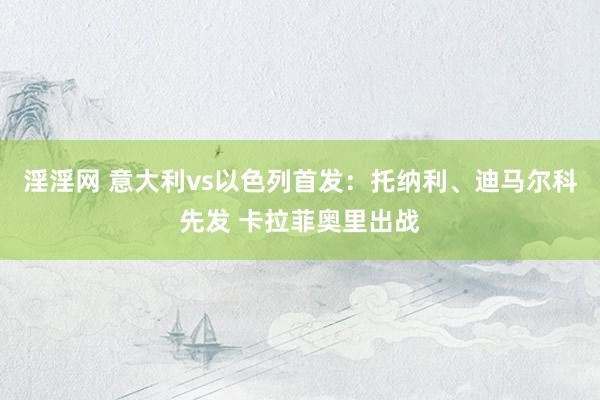 淫淫网 意大利vs以色列首发：托纳利、迪马尔科先发 卡拉菲奥里出战