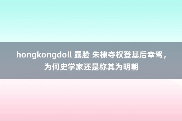 hongkongdoll 露脸 朱棣夺权登基后幸驾，为何史学家还是称其为明朝