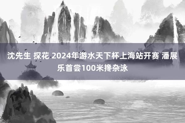 沈先生 探花 2024年游水天下杯上海站开赛 潘展乐首尝100米搀杂泳