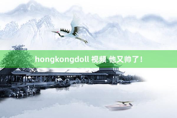 hongkongdoll 视频 他又帅了！