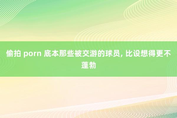 偷拍 porn 底本那些被交游的球员， 比设想得更不蓬勃