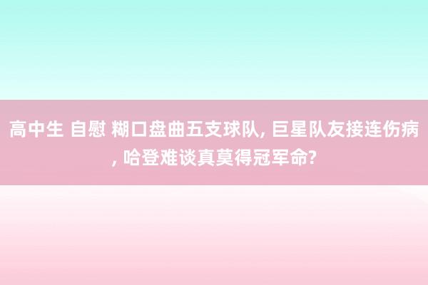 高中生 自慰 糊口盘曲五支球队， 巨星队友接连伤病， 哈登难谈真莫得冠军命?