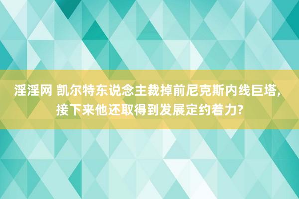 淫淫网 凯尔特东说念主裁掉前尼克斯内线巨塔， 接下来他还取得到发展定约着力?