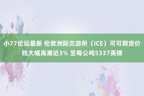 小77论坛最新 伦敦洲际交游所（ICE）可可期货价钱大幅高潮近3% 至每公吨5337英镑