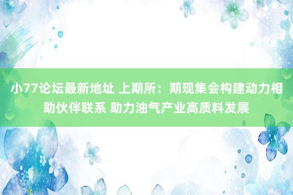 小77论坛最新地址 上期所：期现集会构建动力相助伙伴联系 助力油气产业高质料发展