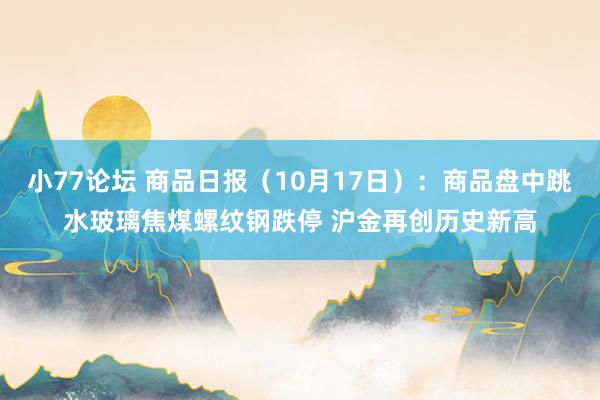 小77论坛 商品日报（10月17日）：商品盘中跳水玻璃焦煤螺纹钢跌停 沪金再创历史新高