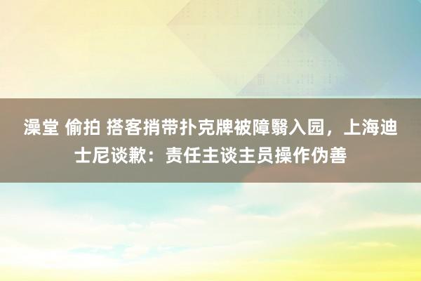 澡堂 偷拍 搭客捎带扑克牌被障翳入园，上海迪士尼谈歉：责任主谈主员操作伪善