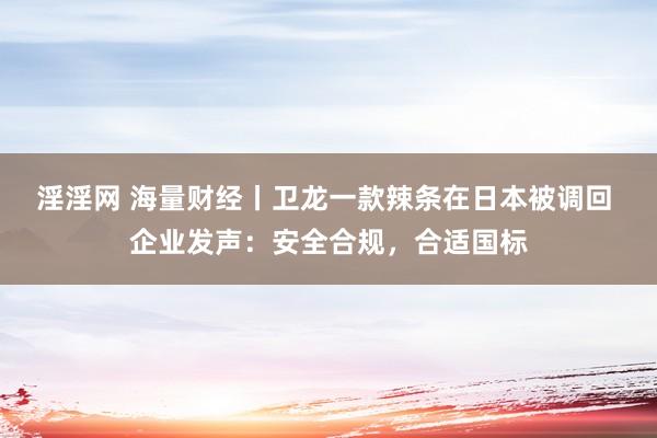 淫淫网 海量财经丨卫龙一款辣条在日本被调回 企业发声：安全合规，合适国标