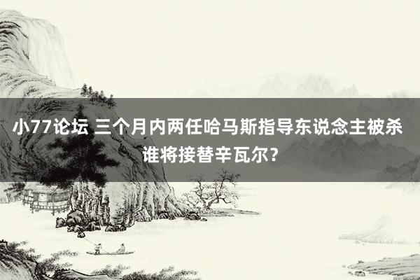 小77论坛 三个月内两任哈马斯指导东说念主被杀 谁将接替辛瓦尔？