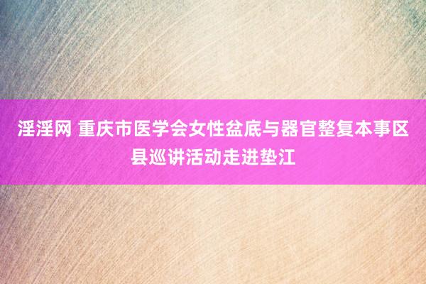 淫淫网 重庆市医学会女性盆底与器官整复本事区县巡讲活动走进垫江