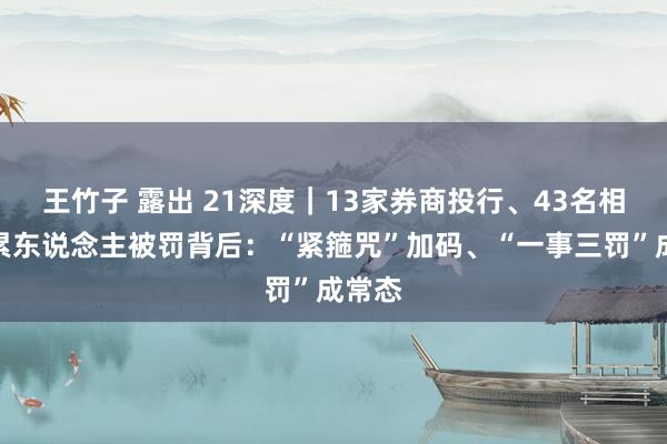 王竹子 露出 21深度｜13家券商投行、43名相关连累东说念主被罚背后：“紧箍咒”加码、“一事三罚”成常态