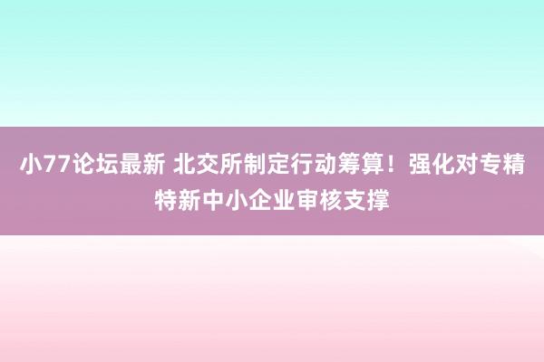 小77论坛最新 北交所制定行动筹算！强化对专精特新中小企业审核支撑