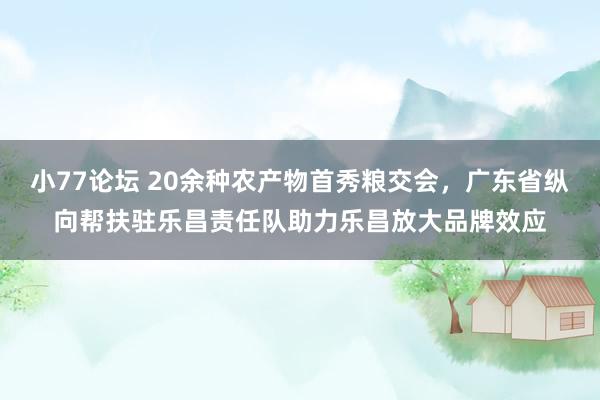 小77论坛 20余种农产物首秀粮交会，广东省纵向帮扶驻乐昌责任队助力乐昌放大品牌效应