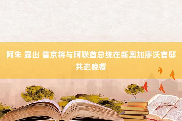 阿朱 露出 普京将与阿联酋总统在新奥加廖沃官邸共进晚餐