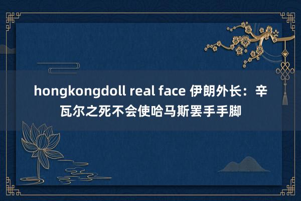 hongkongdoll real face 伊朗外长：辛瓦尔之死不会使哈马斯罢手手脚