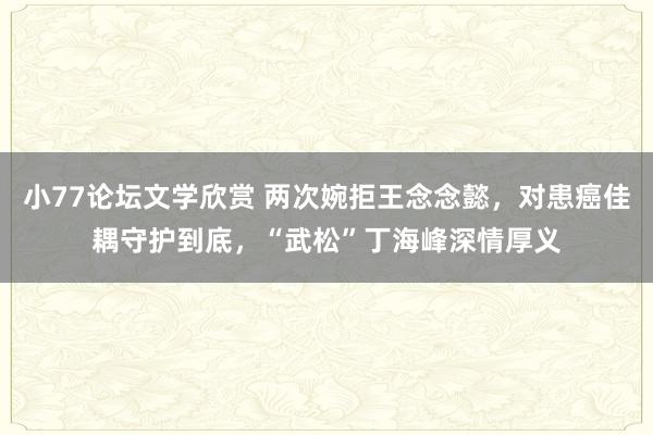 小77论坛文学欣赏 两次婉拒王念念懿，对患癌佳耦守护到底，“武松”丁海峰深情厚义